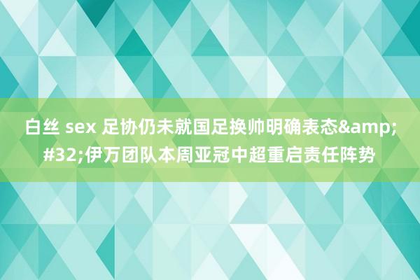 白丝 sex 足协仍未就国足换帅明确表态&#32;伊万团队本周亚冠中超重启责任阵势