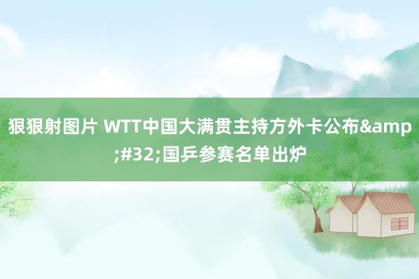 狠狠射图片 WTT中国大满贯主持方外卡公布&#32;国乒参赛名单出炉