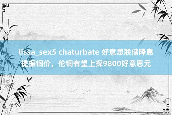 lissa_sex5 chaturbate 好意思联储降息提振铜价，伦铜有望上探9800好意思元