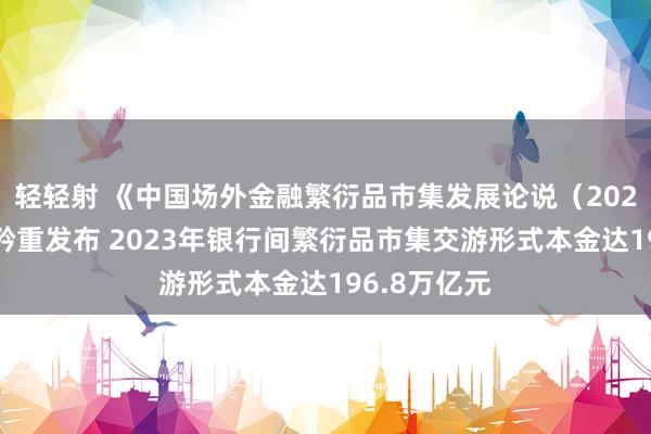 轻轻射 《中国场外金融繁衍品市集发展论说（2023年度）》矜重发布 2023年银行间繁衍品市集交游形式本金达196.8万亿元