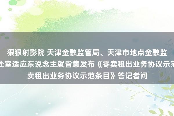 狠狠射影院 天津金融监管局、天津市地点金融监督管理局有计划处室适应东说念主就皆集发布《零卖租出业务协议示范条目》答记者问