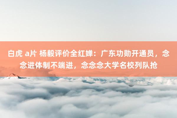 白虎 a片 杨毅评价全红婵：广东功勋开通员，念念进体制不端进，念念念大学名校列队抢