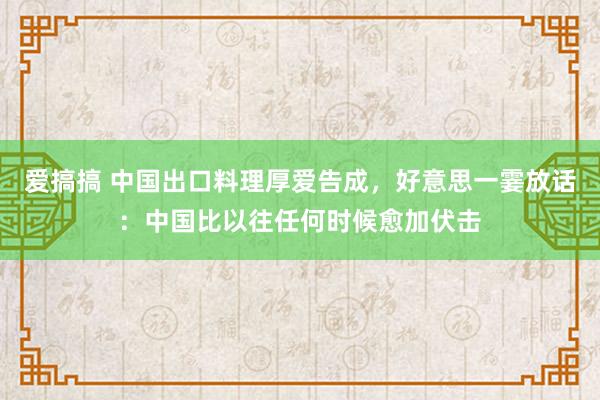 爱搞搞 中国出口料理厚爱告成，好意思一霎放话：中国比以往任何时候愈加伏击