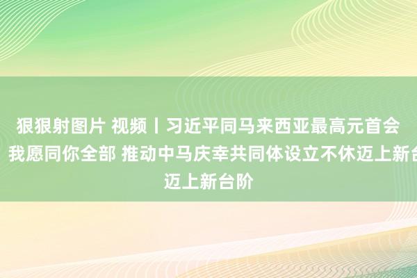 狠狠射图片 视频丨习近平同马来西亚最高元首会谈：我愿同你全部 推动中马庆幸共同体设立不休迈上新台阶