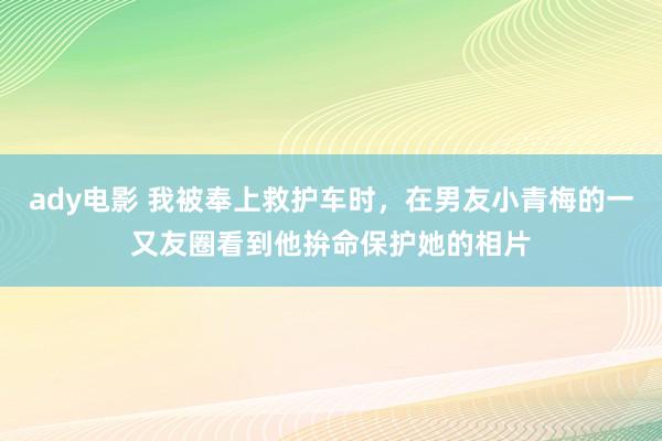 ady电影 我被奉上救护车时，在男友小青梅的一又友圈看到他拚命保护她的相片