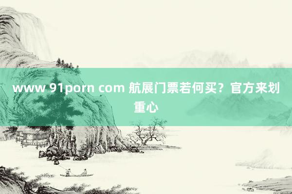 www 91porn com 航展门票若何买？官方来划重心