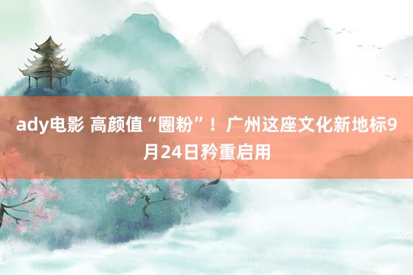 ady电影 高颜值“圈粉”！广州这座文化新地标9月24日矜重启用