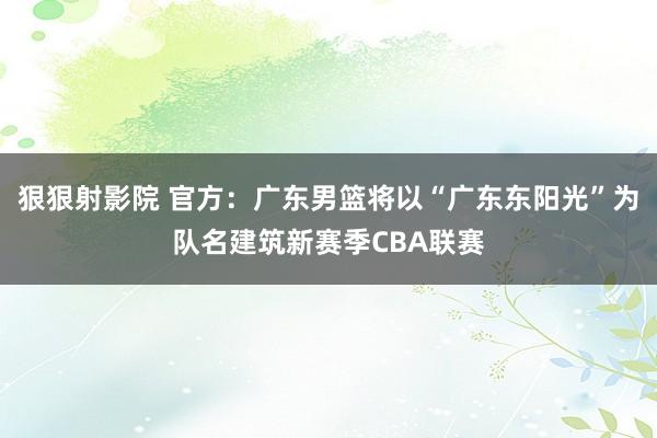 狠狠射影院 官方：广东男篮将以“广东东阳光”为队名建筑新赛季CBA联赛