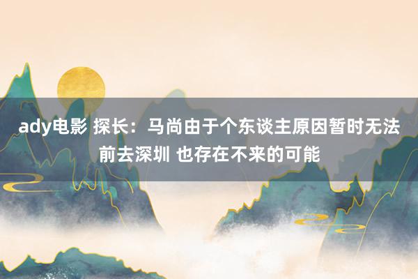 ady电影 探长：马尚由于个东谈主原因暂时无法前去深圳 也存在不来的可能