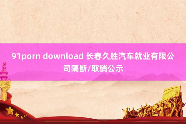 91porn download 长春久胜汽车就业有限公司隔断/取销公示