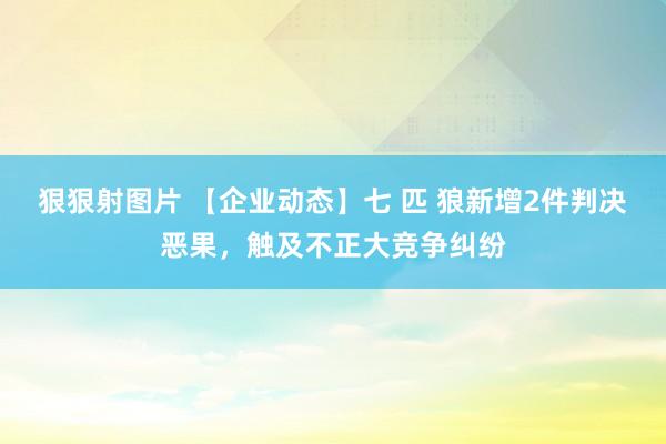 狠狠射图片 【企业动态】七 匹 狼新增2件判决恶果，触及不正大竞争纠纷