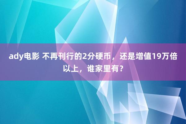 ady电影 不再刊行的2分硬币，还是增值19万倍以上，谁家里有？