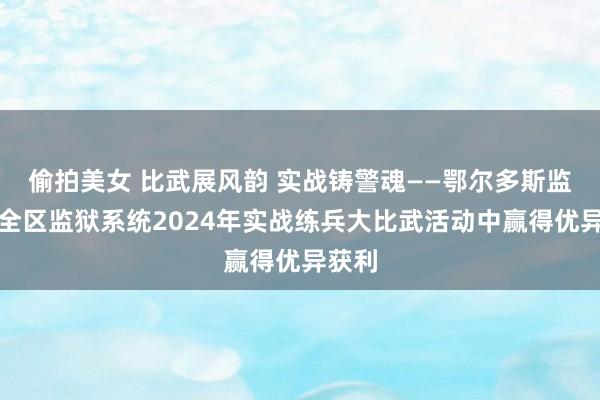 偷拍美女 比武展风韵 实战铸警魂——鄂尔多斯监狱在全区监狱系统2024年实战练兵大比武活动中赢得优异获利