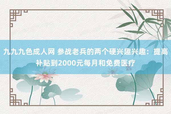 九九九色成人网 参战老兵的两个硬兴趣兴趣：提高补贴到2000元每月和免费医疗