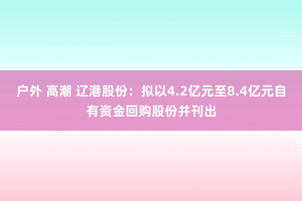 户外 高潮 辽港股份：拟以4.2亿元至8.4亿元自有资金回购股份并刊出