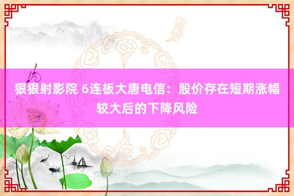 狠狠射影院 6连板大唐电信：股价存在短期涨幅较大后的下降风险