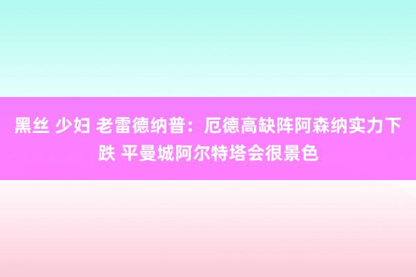 黑丝 少妇 老雷德纳普：厄德高缺阵阿森纳实力下跌 平曼城阿尔特塔会很景色