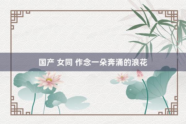 国产 女同 作念一朵奔涌的浪花