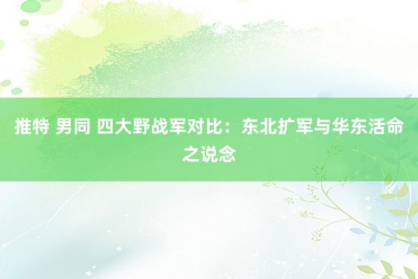 推特 男同 四大野战军对比：东北扩军与华东活命之说念