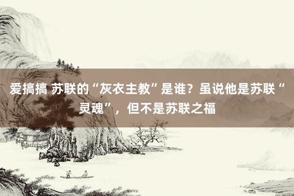 爱搞搞 苏联的“灰衣主教”是谁？虽说他是苏联“灵魂”，但不是苏联之福