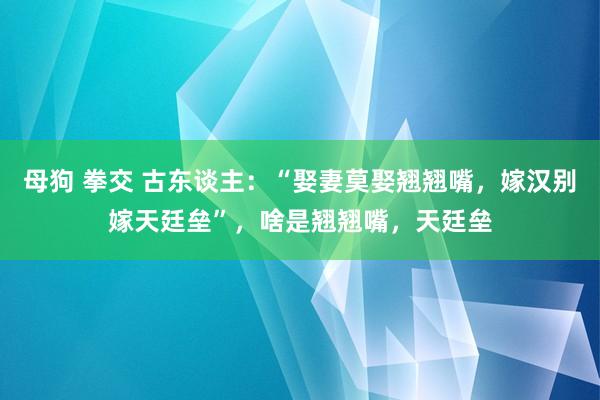 母狗 拳交 古东谈主：“娶妻莫娶翘翘嘴，嫁汉别嫁天廷垒”，啥是翘翘嘴，天廷垒