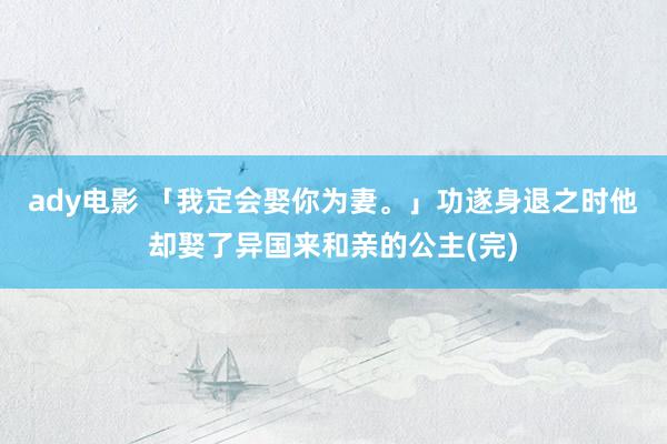 ady电影 「我定会娶你为妻。」功遂身退之时他却娶了异国来和亲的公主(完)