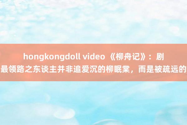 hongkongdoll video 《柳舟记》：剧中最领路之东谈主并非追爱沉的柳眠棠，而是被疏远的她