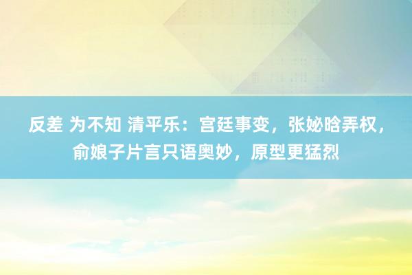 反差 为不知 清平乐：宫廷事变，张妼晗弄权，俞娘子片言只语奥妙，原型更猛烈