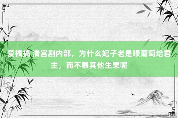 爱搞搞 清宫剧内部，为什么妃子老是喂葡萄给君主，而不喂其他生果呢