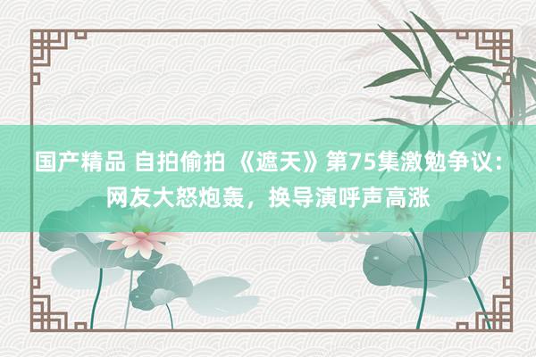 国产精品 自拍偷拍 《遮天》第75集激勉争议：网友大怒炮轰，换导演呼声高涨