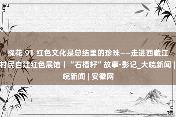 探花 91 红色文化是总结里的珍珠——走进西藏江绵两处村民自建红色展馆｜“石榴籽”故事·影记_大皖新闻 | 安徽网