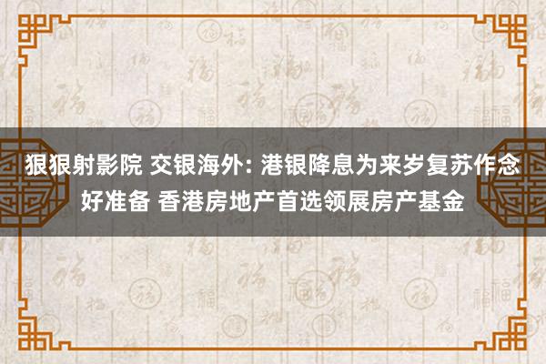 狠狠射影院 交银海外: 港银降息为来岁复苏作念好准备 香港房地产首选领展房产基金