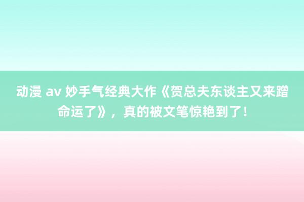 动漫 av 妙手气经典大作《贺总夫东谈主又来蹭命运了》，真的被文笔惊艳到了！