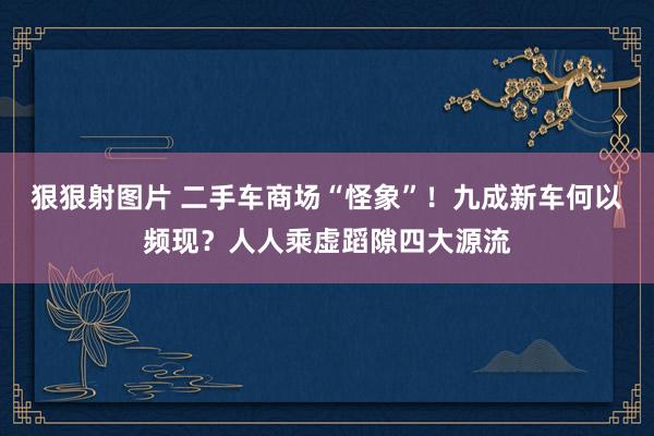 狠狠射图片 二手车商场“怪象”！九成新车何以频现？人人乘虚蹈隙四大源流