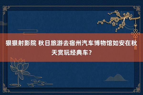 狠狠射影院 秋日旅游去宿州汽车博物馆如安在秋天赏玩经典车？