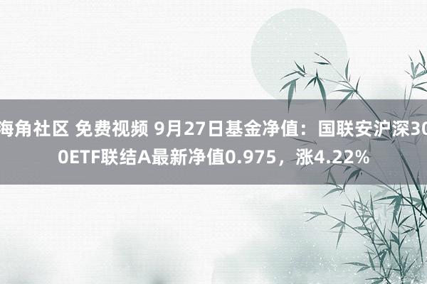 海角社区 免费视频 9月27日基金净值：国联安沪深300ETF联结A最新净值0.975，涨4.22%