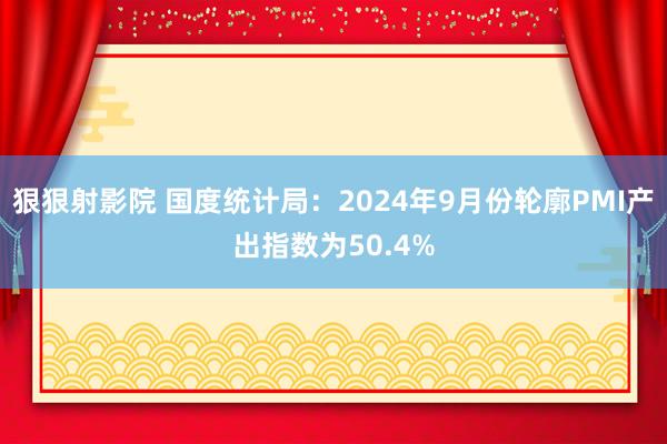 狠狠射影院 国度统计局：2024年9月份轮廓PMI产出指数为50.4%