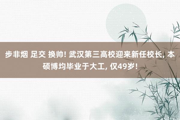 步非烟 足交 换帅! 武汉第三高校迎来新任校长， 本硕博均毕业于大工， 仅49岁!