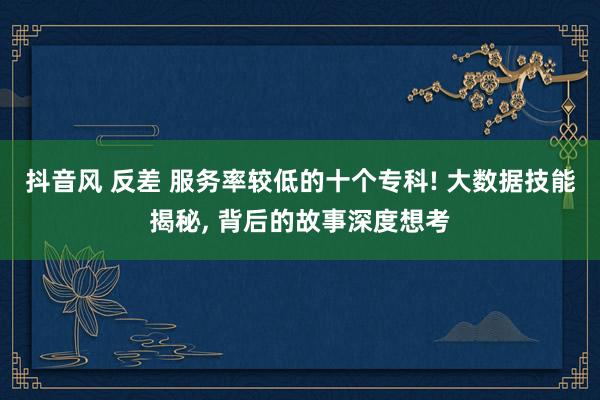 抖音风 反差 服务率较低的十个专科! 大数据技能揭秘, 背后的故事深度想考