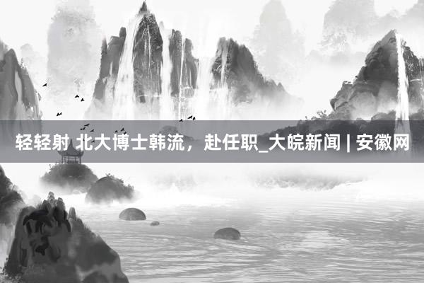 轻轻射 北大博士韩流，赴任职_大皖新闻 | 安徽网