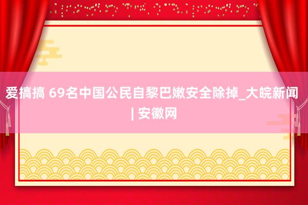 爱搞搞 69名中国公民自黎巴嫩安全除掉_大皖新闻 | 安徽网