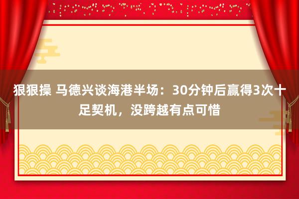 狠狠操 马德兴谈海港半场：30分钟后赢得3次十足契机，没跨越有点可惜