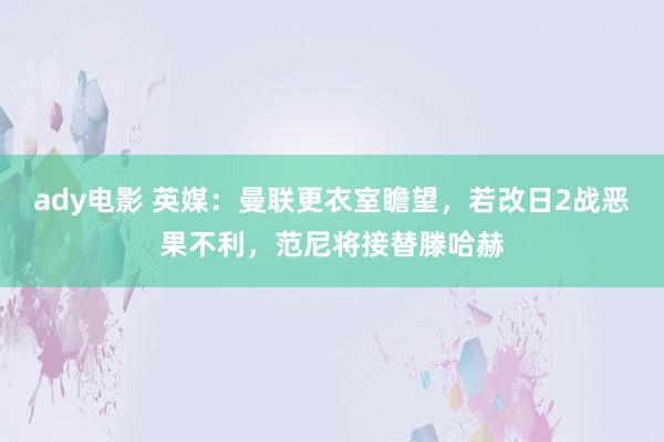 ady电影 英媒：曼联更衣室瞻望，若改日2战恶果不利，范尼将接替滕哈赫