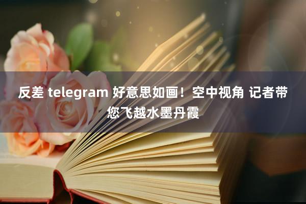 反差 telegram 好意思如画！空中视角 记者带您飞越水墨丹霞