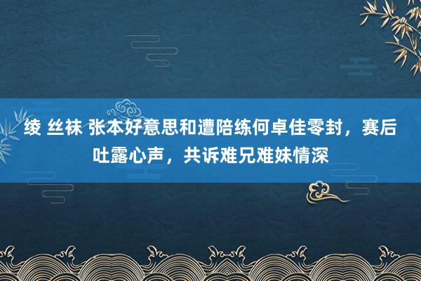 绫 丝袜 张本好意思和遭陪练何卓佳零封，赛后吐露心声，共诉难兄难妹情深