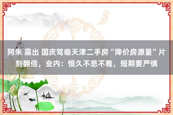 阿朱 露出 国庆驾临天津二手房“降价房源量”片刻翻倍，业内：恒久不悲不雅，短期要严慎