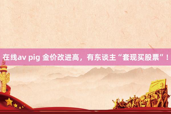 在线av pig 金价改进高，有东谈主“套现买股票”！