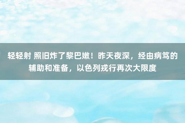 轻轻射 照旧炸了黎巴嫩！昨天夜深，经由病笃的辅助和准备，以色列戎行再次大限度