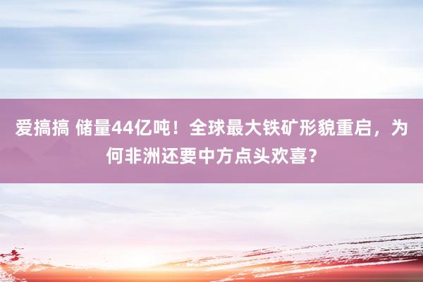 爱搞搞 储量44亿吨！全球最大铁矿形貌重启，为何非洲还要中方点头欢喜？