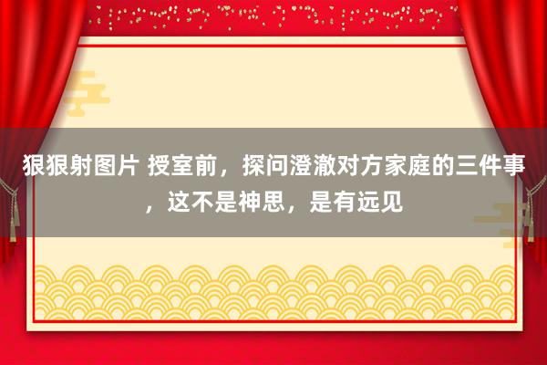 狠狠射图片 授室前，探问澄澈对方家庭的三件事，这不是神思，是有远见